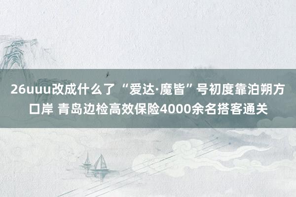 26uuu改成什么了 “爱达·魔皆”号初度靠泊朔方口岸 青岛边检高效保险4000余名搭客通关