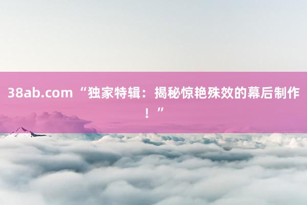 38ab.com “独家特辑：揭秘惊艳殊效的幕后制作！”