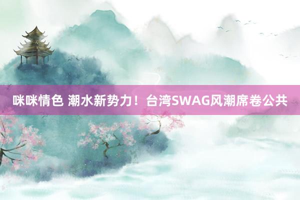 咪咪情色 潮水新势力！台湾SWAG风潮席卷公共