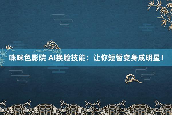 咪咪色影院 AI换脸技能：让你短暂变身成明星！