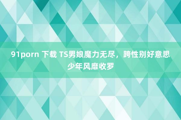 91porn 下载 TS男娘魔力无尽，跨性别好意思少年风靡收罗