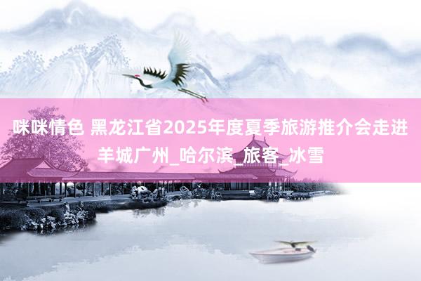 咪咪情色 黑龙江省2025年度夏季旅游推介会走进羊城广州_哈尔滨_旅客_冰雪