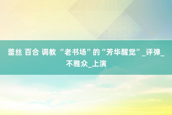 蕾丝 百合 调教 “老书场”的“芳华醒觉”_评弹_不雅众_上演