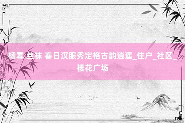 杨幂 丝袜 春日汉服秀定格古韵逍遥_住户_社区_樱花广场