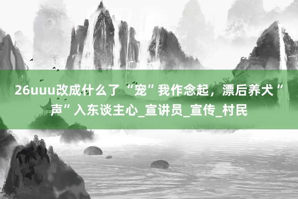 26uuu改成什么了 “宠”我作念起，漂后养犬“声”入东谈主心_宣讲员_宣传_村民