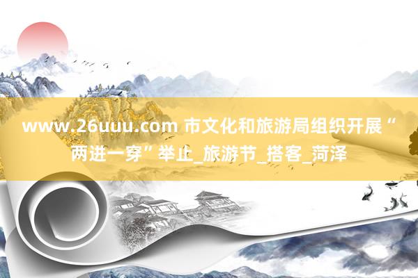 www.26uuu.com 市文化和旅游局组织开展“两进一穿”举止_旅游节_搭客_菏泽