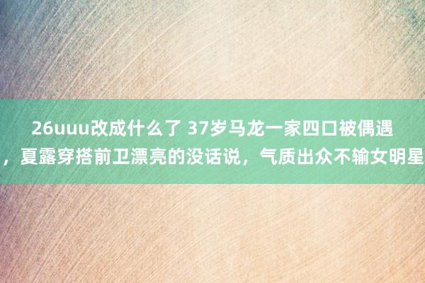 26uuu改成什么了 37岁马龙一家四口被偶遇，夏露穿搭前卫漂亮的没话说，气质出众不输女明星