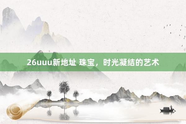 26uuu新地址 珠宝，时光凝结的艺术