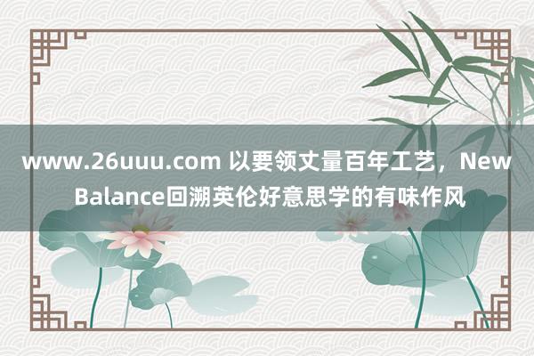 www.26uuu.com 以要领丈量百年工艺，New Balance回溯英伦好意思学的有味作风