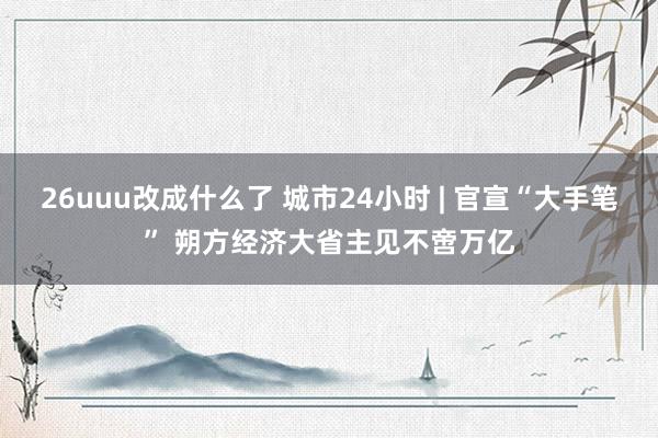 26uuu改成什么了 城市24小时 | 官宣“大手笔” 朔方经济大省主见不啻万亿