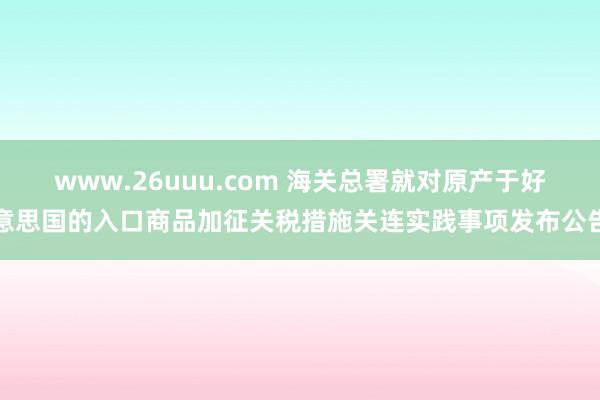 www.26uuu.com 海关总署就对原产于好意思国的入口商品加征关税措施关连实践事项发布公告