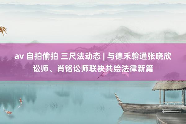 av 自拍偷拍 三尺法动态 | 与德禾翰通张晓欣讼师、肖铭讼师联袂共绘法律新篇