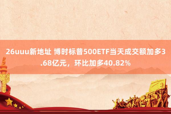 26uuu新地址 博时标普500ETF当天成交额加多3.68亿元，环比加多40.82%