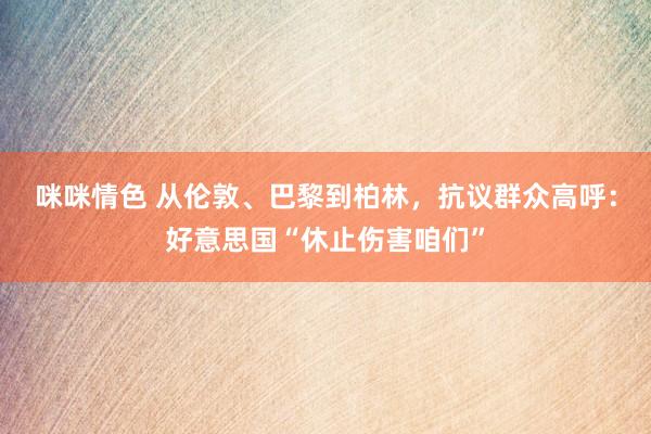 咪咪情色 从伦敦、巴黎到柏林，抗议群众高呼：好意思国“休止伤害咱们”