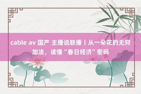 cable av 国产 主播说联播丨从一朵花的无穷加法，读懂“春日经济”密码