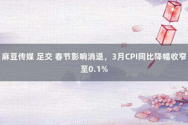 麻豆传媒 足交 春节影响消退，3月CPI同比降幅收窄至0.1%