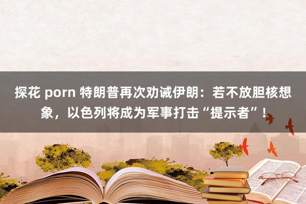 探花 porn 特朗普再次劝诫伊朗：若不放胆核想象，以色列将成为军事打击“提示者”！