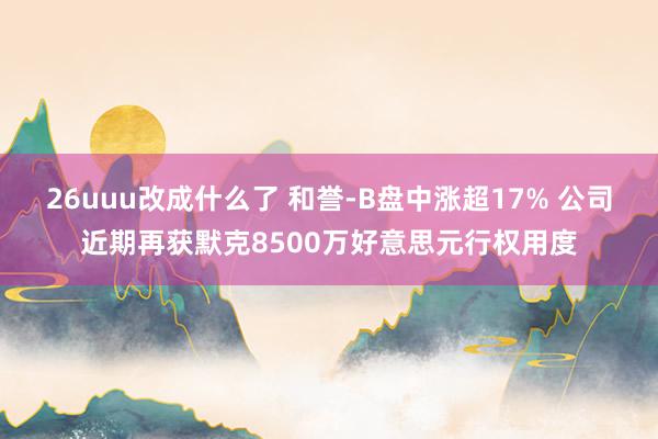 26uuu改成什么了 和誉-B盘中涨超17% 公司近期再获默克8500万好意思元行权用度
