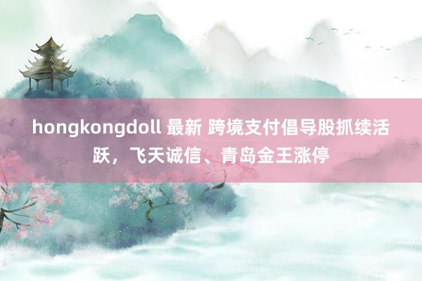 hongkongdoll 最新 跨境支付倡导股抓续活跃，飞天诚信、青岛金王涨停