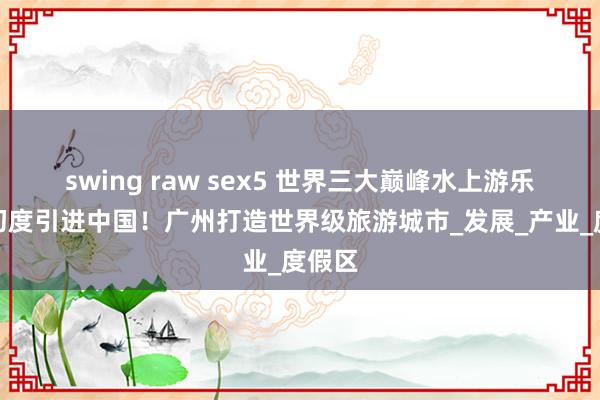 swing raw sex5 世界三大巅峰水上游乐征战初度引进中国！广州打造世界级旅游城市_发展_产业_度假区