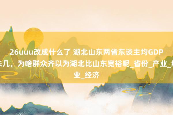 26uuu改成什么了 湖北山东两省东谈主均GDP差未几，为啥群众齐以为湖北比山东宽裕呢_省份_产业_经济
