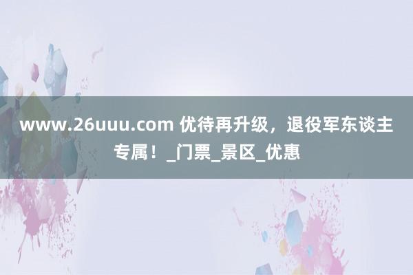 www.26uuu.com 优待再升级，退役军东谈主专属！_门票_景区_优惠