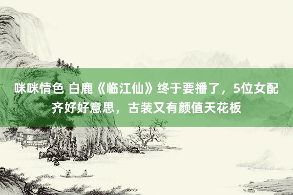 咪咪情色 白鹿《临江仙》终于要播了，5位女配齐好好意思，古装又有颜值天花板