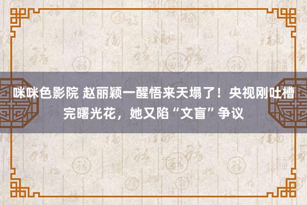 咪咪色影院 赵丽颖一醒悟来天塌了！央视刚吐槽完曙光花，她又陷“文盲”争议