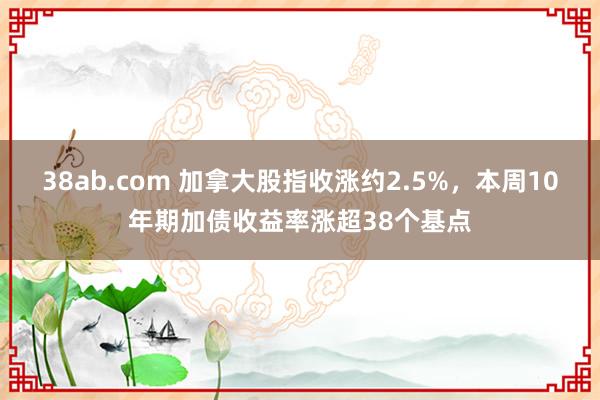 38ab.com 加拿大股指收涨约2.5%，本周10年期加债收益率涨超38个基点