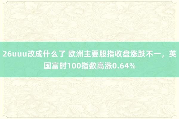 26uuu改成什么了 欧洲主要股指收盘涨跌不一，英国富时100指数高涨0.64%