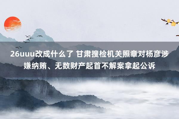 26uuu改成什么了 甘肃搜检机关照章对杨彦涉嫌纳贿、无数财产起首不解案拿起公诉