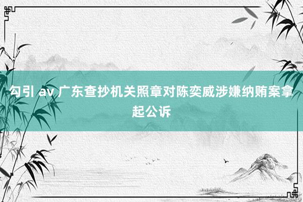 勾引 av 广东查抄机关照章对陈奕威涉嫌纳贿案拿起公诉