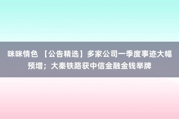 咪咪情色 【公告精选】多家公司一季度事迹大幅预增；大秦铁路获中信金融金钱举牌