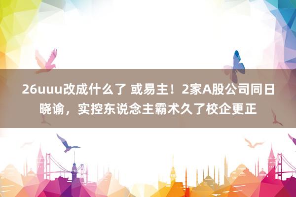 26uuu改成什么了 或易主！2家A股公司同日晓谕，实控东说念主霸术久了校企更正