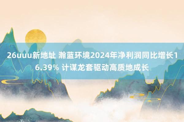 26uuu新地址 瀚蓝环境2024年净利润同比增长16.39% 计谋龙套驱动高质地成长