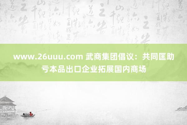 www.26uuu.com 武商集团倡议：共同匡助亏本品出口企业拓展国内商场