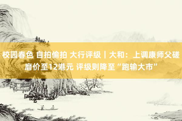 校园春色 自拍偷拍 大行评级｜大和：上调康师父磋磨价至12港元 评级则降至“跑输大市”