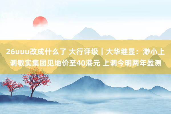 26uuu改成什么了 大行评级｜大华继显：渺小上调敏实集团见地价至40港元 上调今明两年盈测