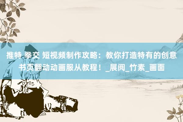 推特 拳交 短视频制作攻略：教你打造特有的创意书页翻动动画服从教程！_展阅_竹素_画面