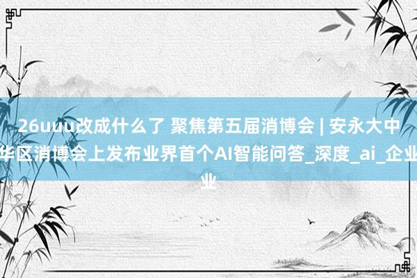 26uuu改成什么了 聚焦第五届消博会 | 安永大中华区消博会上发布业界首个AI智能问答_深度_ai_企业