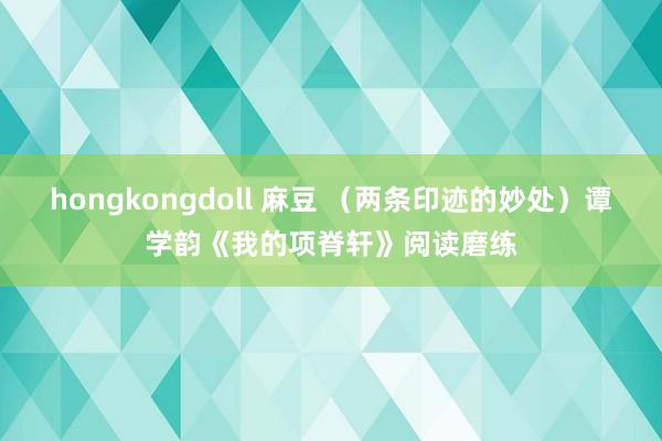 hongkongdoll 麻豆 （两条印迹的妙处）谭学韵《我的项脊轩》阅读磨练