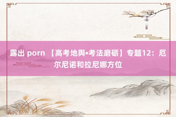 露出 porn 【高考地舆•考法磨砺】专题12：厄尔尼诺和拉尼娜方位
