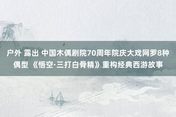 户外 露出 中国木偶剧院70周年院庆大戏网罗8种偶型 《悟空·三打白骨精》重构经典西游故事