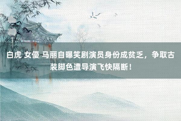 白虎 女優 马丽自曝笑剧演员身份成贫乏，争取古装脚色遭导演飞快隔断！