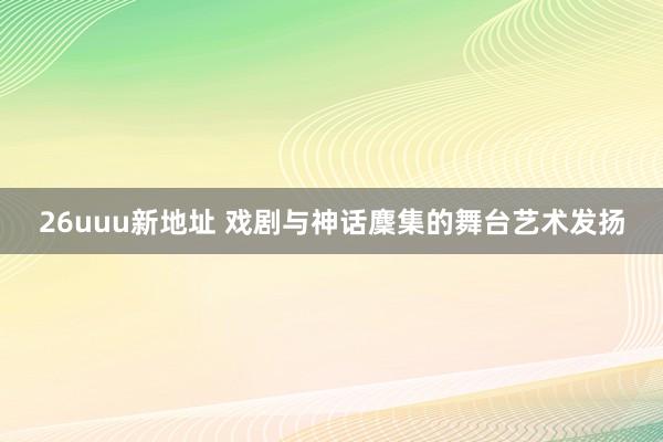 26uuu新地址 戏剧与神话麇集的舞台艺术发扬