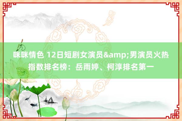 咪咪情色 12日短剧女演员&男演员火热指数排名榜：岳雨婷、柯淳排名第一
