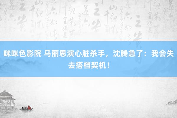 咪咪色影院 马丽思演心脏杀手，沈腾急了：我会失去搭档契机！