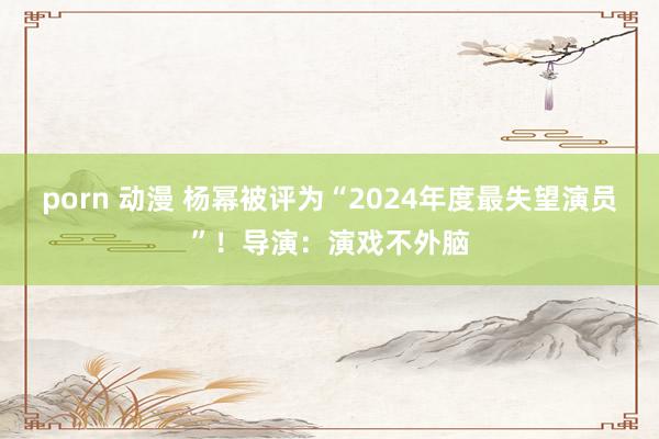 porn 动漫 杨幂被评为“2024年度最失望演员”！导演：演戏不外脑