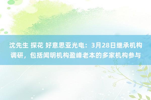 沈先生 探花 好意思亚光电：3月28日继承机构调研，包括闻明机构盈峰老本的多家机构参与