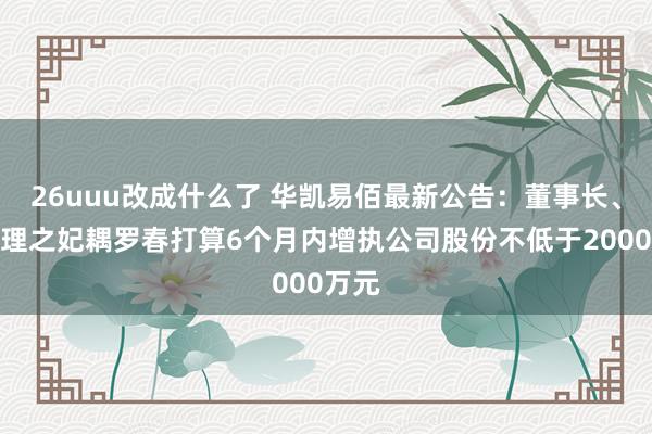 26uuu改成什么了 华凯易佰最新公告：董事长、总司理之妃耦罗春打算6个月内增执公司股份不低于2000万元